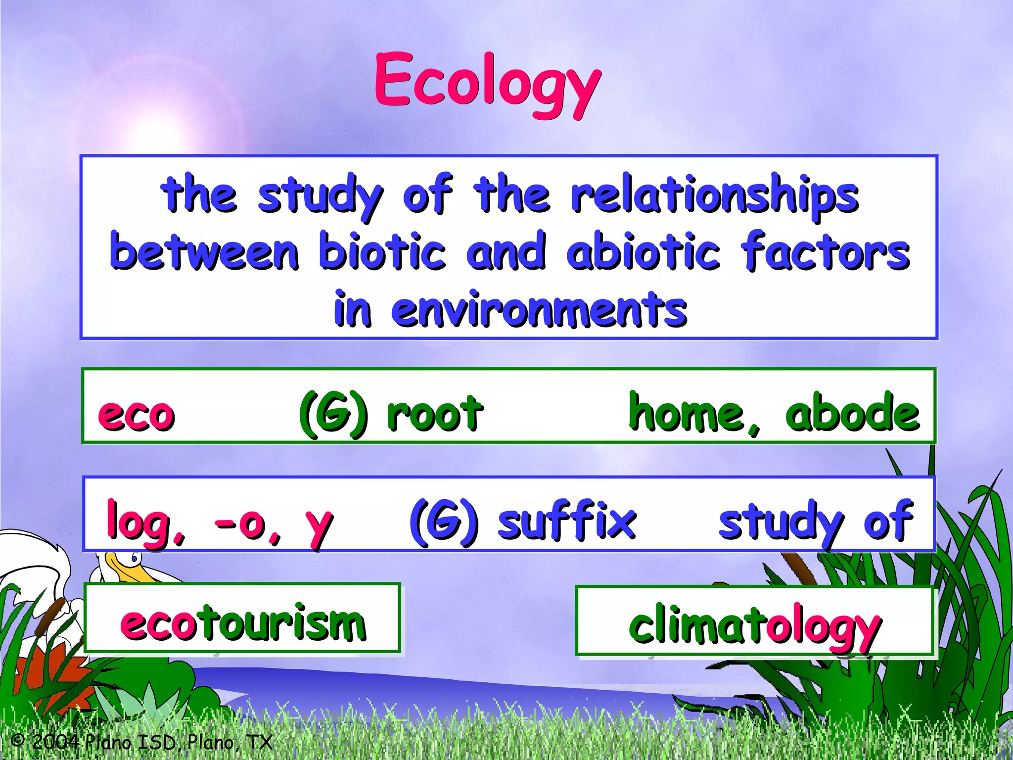 © 2004 Plano ISD, Plano, TX
the study of the relationshipsthe study of the relationships
between biotic and abiotic factorsbetween biotic and abiotic factors
in environmentsin environments
the study of the relationshipsthe study of the relationships
between biotic and abiotic factorsbetween biotic and abiotic factors
in environmentsin environments
ecoeco (G) root home, abode(G) root home, abodeecoeco (G) root home, abode(G) root home, abode
ecoecoclimateclimateecoecoclimateclimateecoecosystemsystemecoecosystemsystemecoecotourismtourismecoecotourismtourism
log, -o, ylog, -o, y (G) suffix study of(G) suffix study oflog, -o, ylog, -o, y (G) suffix study of(G) suffix study of
zozoologyologyzozoologyologyepidemiepidemiologyologyepidemiepidemiologyologyclimatclimatologyologyclimatclimatologyology
EcologyEcology
 