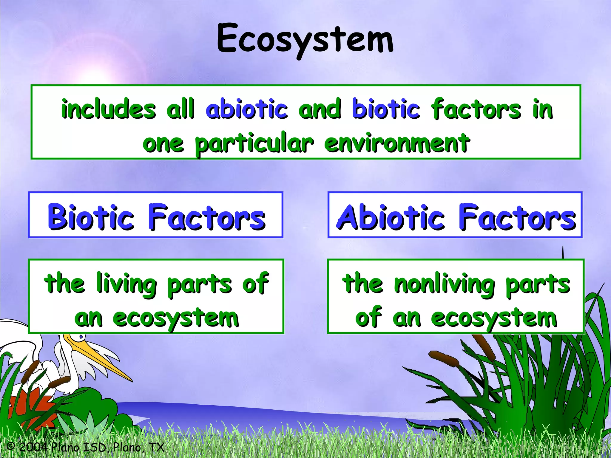 © 2004 Plano ISD, Plano, TX
Ecosystem
includes allincludes all abioticabiotic andand bioticbiotic factors infactors in
one particular environmentone particular environment
includes allincludes all abioticabiotic andand bioticbiotic factors infactors in
one particular environmentone particular environment
Biotic FactorsBiotic FactorsBiotic FactorsBiotic Factors
the living parts ofthe living parts of
an ecosysteman ecosystem
the living parts ofthe living parts of
an ecosysteman ecosystem
Abiotic FactorsAbiotic FactorsAbiotic FactorsAbiotic Factors
the nonliving partsthe nonliving parts
of an ecosystemof an ecosystem
the nonliving partsthe nonliving parts
of an ecosystemof an ecosystem
 