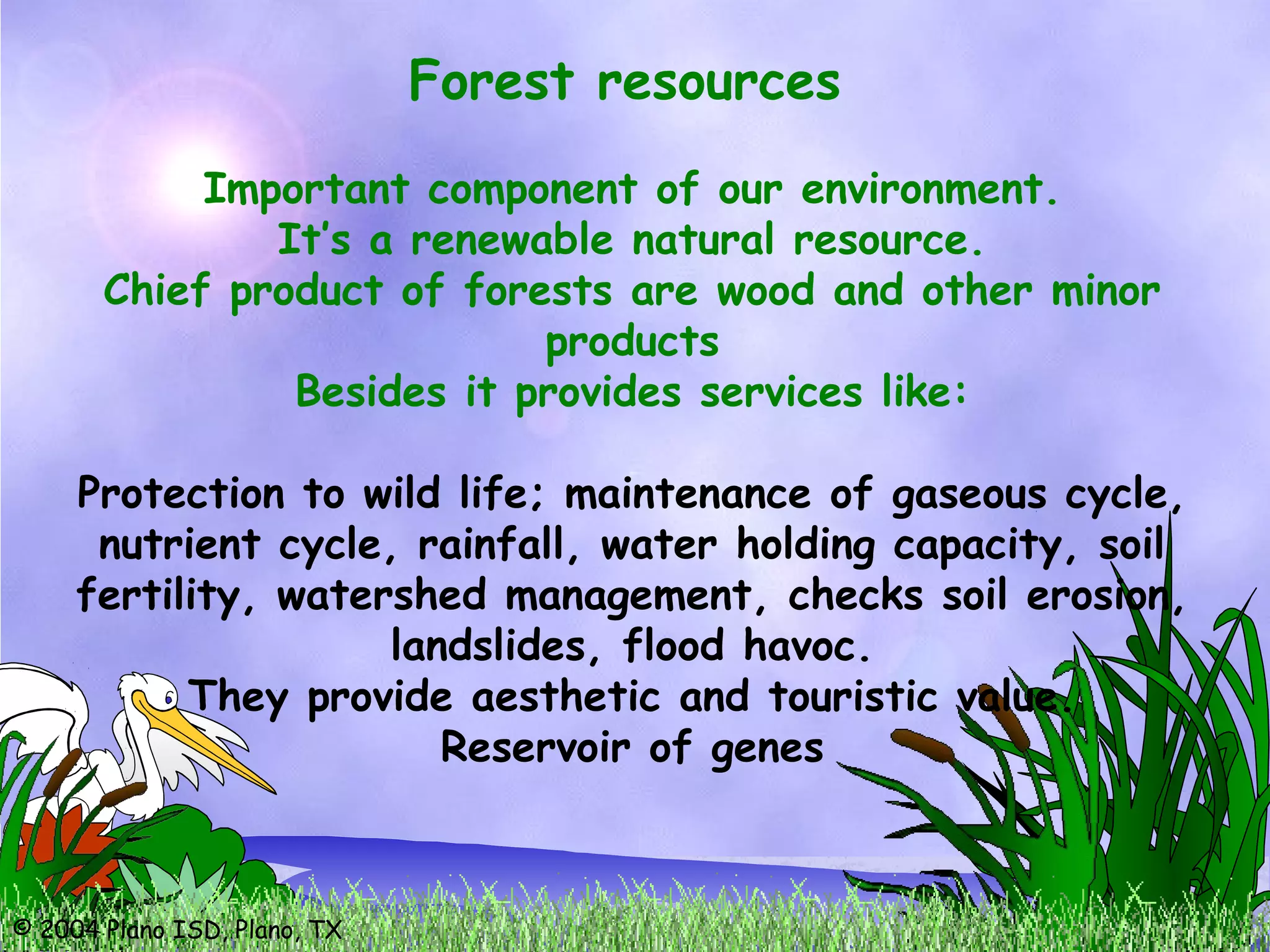 © 2004 Plano ISD, Plano, TX
Forest resources
Important component of our environment.
It’s a renewable natural resource.
Chief product of forests are wood and other minor
products
Besides it provides services like:
Protection to wild life; maintenance of gaseous cycle,
nutrient cycle, rainfall, water holding capacity, soil
fertility, watershed management, checks soil erosion,
landslides, flood havoc.
They provide aesthetic and touristic value.
Reservoir of genes
 