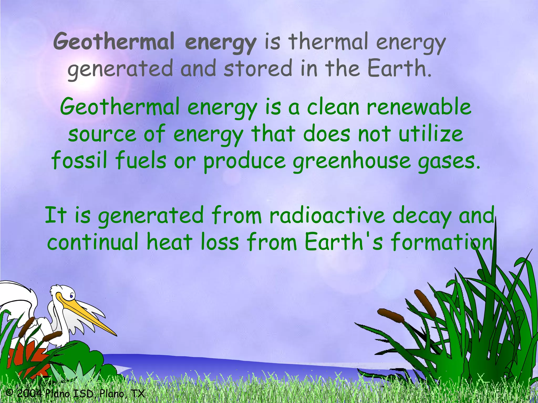 © 2004 Plano ISD, Plano, TX
Geothermal energy is thermal energy
generated and stored in the Earth.
It is generated from radioactive decay and
continual heat loss from Earth's formation
Geothermal energy is a clean renewable
source of energy that does not utilize
fossil fuels or produce greenhouse gases.
 