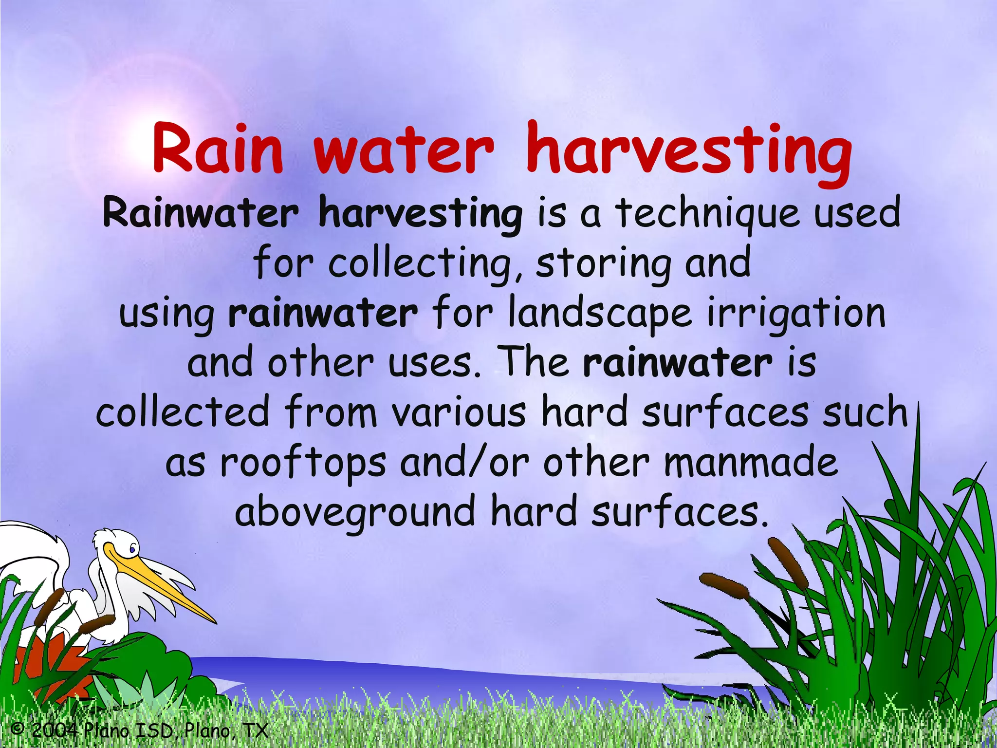© 2004 Plano ISD, Plano, TX
Rain water harvesting
Rainwater harvesting is a technique used
for collecting, storing and
using rainwater for landscape irrigation
and other uses. The rainwater is
collected from various hard surfaces such
as rooftops and/or other manmade
aboveground hard surfaces.
 