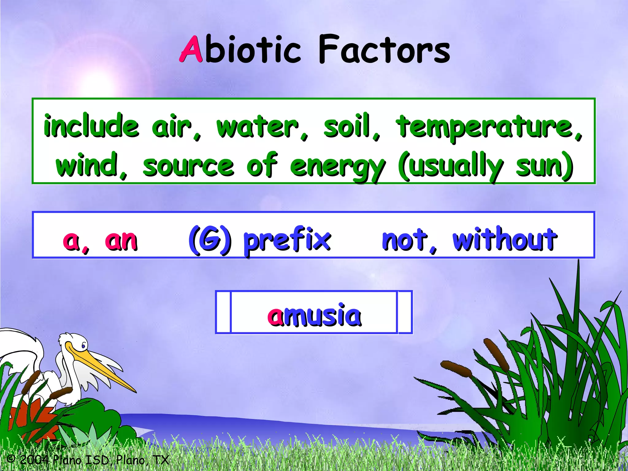 © 2004 Plano ISD, Plano, TX
Abiotic Factors
include air, water, soil, temperature,include air, water, soil, temperature,
wind, source of energy (usually sun)wind, source of energy (usually sun)
include air, water, soil, temperature,include air, water, soil, temperature,
wind, source of energy (usually sun)wind, source of energy (usually sun)
A
a, ana, an (G) prefix not, without(G) prefix not, withouta, ana, an (G) prefix not, without(G) prefix not, without
aatoxictoxicaatoxictoxicaamoralmoralaamoralmoralaabioticbioticaabioticbioticaamusiamusiaaamusiamusia
 