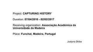 Project: CAPTURING HISTORY
Duration: 07/04/2016 - 02/02/2017
Receiving organization: Associação Académica da
Universidade da Madeira
Place: Funchal, Madeira, Portugal
Justyna Skiba
 