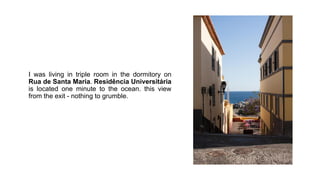 I was living in triple room in the dormitory on
Rua de Santa Maria. Residência Universitária
is located one minute to the ...