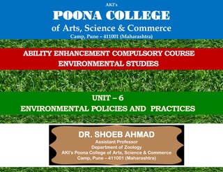 ABILITY ENHANCEMENT COMPULSORY COURSE
ENVIRONMENTAL STUDIES
UNIT – 6
ENVIRONMENTAL POLICIES AND PRACTICES
DR. SHOEB AHMAD
Assistant Professor
Department of Zoology
AKI’s Poona College of Arts, Science & Commerce
Camp, Pune – 411001 (Maharashtra)
AKI’s
POONA COLLEGE
of Arts, Science & Commerce
Camp, Pune – 411001 (Maharashtra)
 