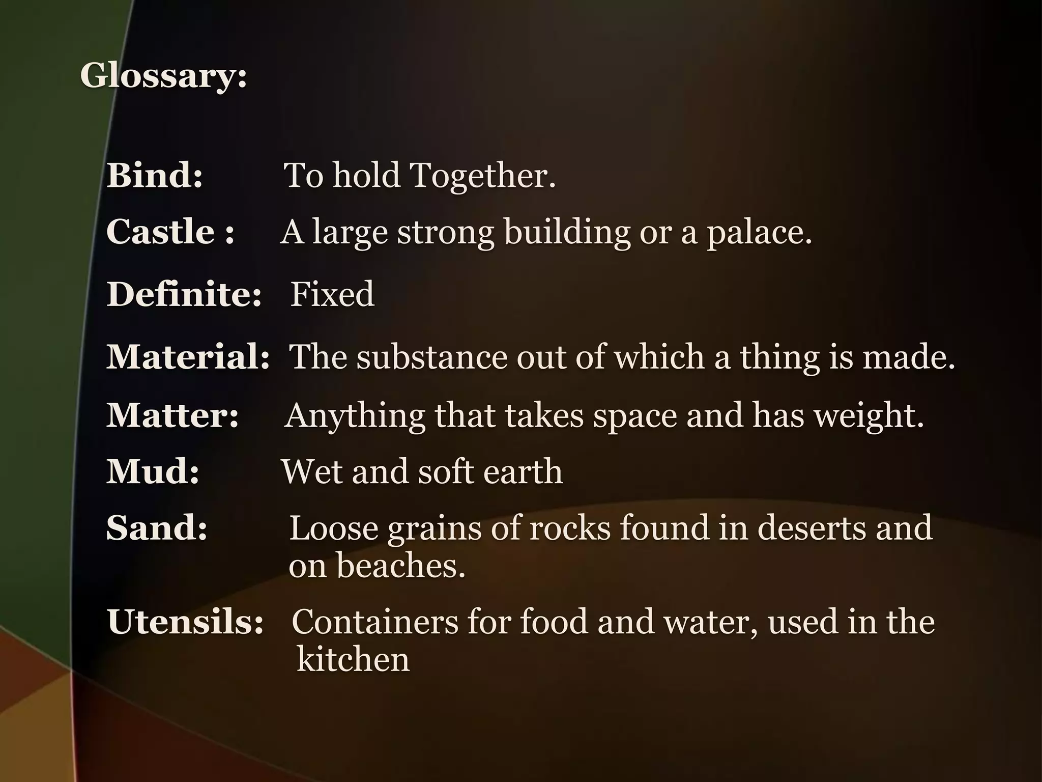 Glossary:
Bind:
To hold Together.
Castle :
A large strong building or a palace.
Definite: Fixed
Material: The substance out of which a thing is made.
Matter:
Anything that takes space and has weight.
Mud:
Wet and soft earth
Sand:
Loose grains of rocks found in deserts and
on beaches.
Utensils: Containers for food and water, used in the
kitchen