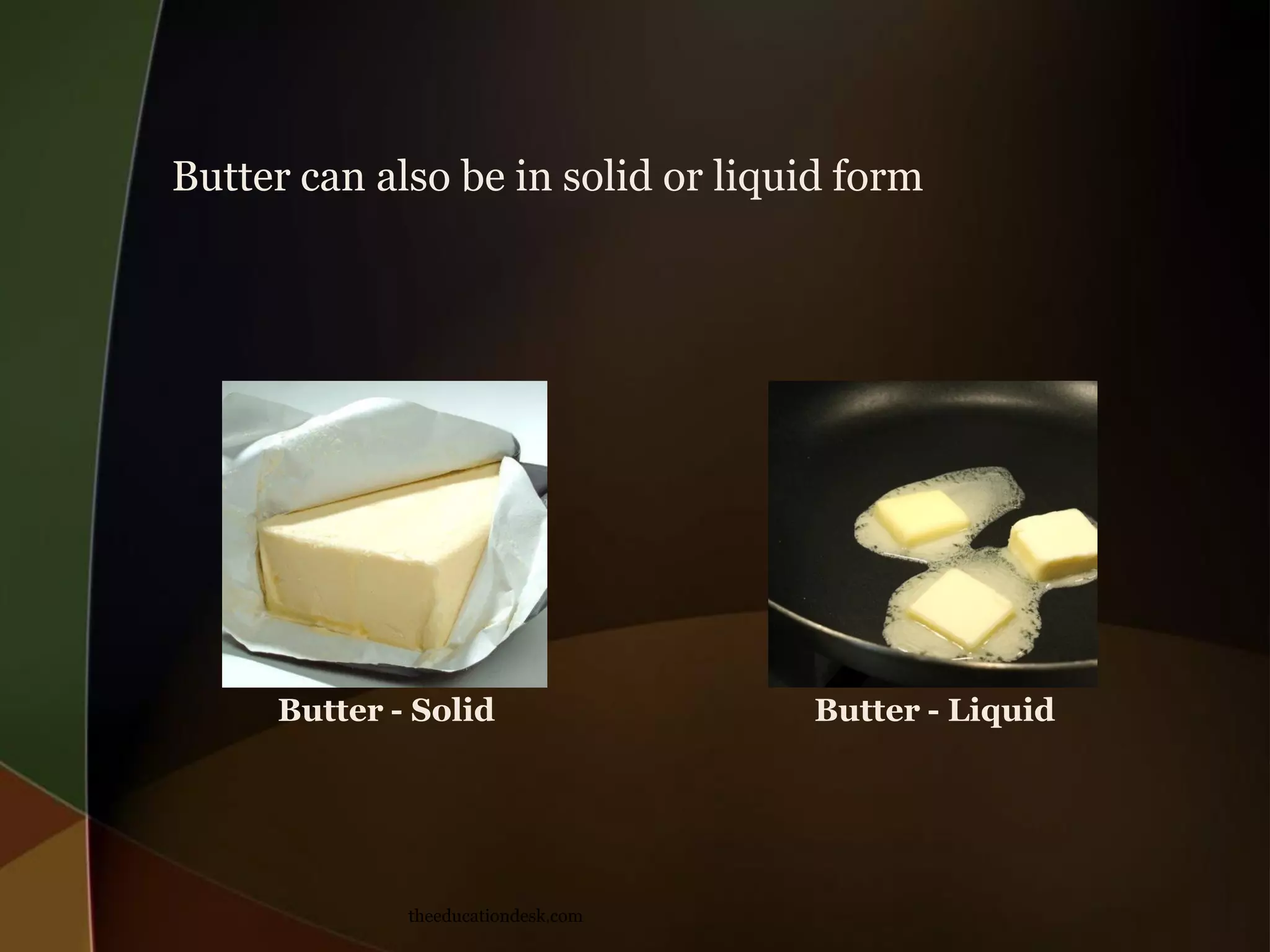 Butter can also be in solid or liquid form
Butter - Solid
theeducationdesk.com
Butter - Liquid