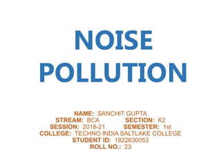 NAME: SANCHIT GUPTA
STREAM: BCA SECTION: K2
SESSION: 2018-21 SEMESTER: 1st
COLLEGE: TECHNO INDIA SALTLAKE COLLEGE
STUDENT ID: 1822630053
ROLL NO.: 23
NOISE
POLLUTION
 