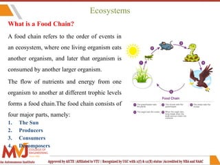 Ecosystems
What is a Food Chain?
A food chain refers to the order of events in
an ecosystem, where one living organism eats
another organism, and later that organism is
consumed by another larger organism.
The flow of nutrients and energy from one
organism to another at different trophic levels
forms a food chain.The food chain consists of
four major parts, namely:
1. The Sun
2. Producers
3. Consumers
4. Decomposers
 