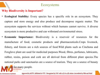 Ecosystems
Why Biodiversity is Important?
• Ecological Stability: Every species has a specific role in an ecosystem. They
capture and store energy and also produce and decompose organic matter. The
ecosystem supports the services without which humans cannot survive. A diverse
ecosystem is more productive and can withstand environmental stress.
• Economic Importance: Biodiversity is a reservoir of resources for the
manufacture of food, cosmetic products and pharmaceuticals.Crops livestock,
fishery, and forests are a rich sources of food.Wild plants such as Cinchona and
Foxglove plant are used for medicinal purposes.Wood, fibres, perfumes, lubricants,
rubber, resins, poison and cork are all derived from different plant species.The
national parks and sanctuaries are a source of tourism. They are a source of beauty
and joy for many people.
 