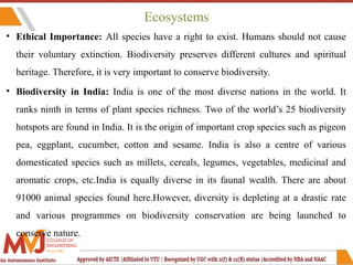 Ecosystems
• Ethical Importance: All species have a right to exist. Humans should not cause
their voluntary extinction. Biodiversity preserves different cultures and spiritual
heritage. Therefore, it is very important to conserve biodiversity.
• Biodiversity in India: India is one of the most diverse nations in the world. It
ranks ninth in terms of plant species richness. Two of the world’s 25 biodiversity
hotspots are found in India. It is the origin of important crop species such as pigeon
pea, eggplant, cucumber, cotton and sesame. India is also a centre of various
domesticated species such as millets, cereals, legumes, vegetables, medicinal and
aromatic crops, etc.India is equally diverse in its faunal wealth. There are about
91000 animal species found here.However, diversity is depleting at a drastic rate
and various programmes on biodiversity conservation are being launched to
conserve nature.
 