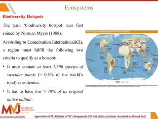 Ecosystems
Biodiversity Hotspots
The term ‘biodiversity hotspot’ was first
coined by Norman Myers (1988).
According to Conservation International(CI),
a region must fulfill the following two
criteria to qualify as a hotspot:
• It must contain at least 1,500 species of
vascular plants (> 0.5% of the world’s
total) as endemics.
• It has to have lost ≥ 70% of its original
native habitat.
 