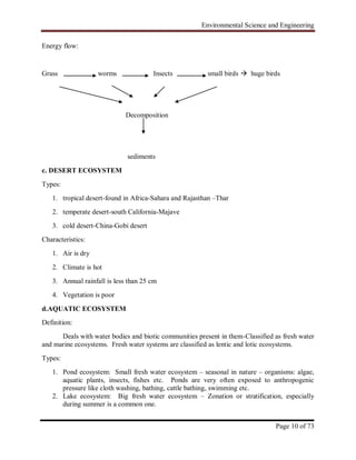 Environmental Science and Engineering
Page 10 of 73
Energy flow:
Grass worms Insects small birds  huge birds
Decomposition
sediments
c. DESERT ECOSYSTEM
Types:
1. tropical desert-found in Africa-Sahara and Rajasthan –Thar
2. temperate desert-south California-Majave
3. cold desert-China-Gobi desert
Characteristics:
1. Air is dry
2. Climate is hot
3. Annual rainfall is less than 25 cm
4. Vegetation is poor
d.AQUATIC ECOSYSTEM
Definition:
Deals with water bodies and biotic communities present in them-Classified as fresh water
and marine ecosystems. Fresh water systems are classified as lentic and lotic ecosystems.
Types:
1. Pond ecosystem: Small fresh water ecosystem – seasonal in nature – organisms: algae,
aquatic plants, insects, fishes etc. Ponds are very often exposed to anthropogenic
pressure like cloth washing, bathing, cattle bathing, swimming etc.
2. Lake ecosystem: Big fresh water ecosystem – Zonation or stratification, especially
during summer is a common one.
 
