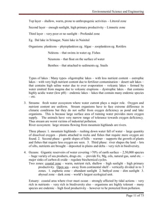 Environmental Science and Engineering
Page 11 of 73
Top layer – shallow, warm, prone to anthropogenic activities – Littoral zone
Second layer – enough sunlight, high primary productivity – Limnetic zone
Third layer – very poor or no sunlight – Profundal zone
Eg. Dal lake in Srinagar, Naini lake in Nainital
Organisms: planktons – phytoplankton eg. Algae – zooplankton eg. Rotifers
Nektons – that swims in water eg. Fishes
Neustons – that float on the surface of water
Benthos – that attached to sediments eg. Snails
Types of lakes : Many types- oligotrophic lakes – with less nutrient content – eutrophic
lakes – with very high nutrient content due to fertilizer contamination – desert salt lakes –
that contains high saline water due to over evaporation – volcanic lakes – formed by
water emitted from magma due to volcanic eruptions – dystrophic lakes – that contains
highly acidic water (low pH) – endemic lakes – lakes that contain many endemic species
– etc.
3. Streams: fresh water ecosystem where water current plays a major role. Oxygen and
nutrient content are uniform. Stream organisms have to face extreme difference in
climatic conditions but they do not suffer from oxygen deficiency as pond and lake
organisms. This is because large surface area of running water provides more oxygen
supply. The animals have very narrow range of tolerance towards oxygen deficiency.
Thus stream are worst victims of industrial pollution.
River ecosystem: large streams flowing from mountain highlands are rivers.
Three phases: 1. mountain highlands – rushing down water fall of water – large quantity
of dissolved oxygen – plants attached to rocks and fishes that require more oxygen are
found. 2. Second phase – gentle slopes of hills – warmer – supports the growth of plants
and fishes that require less oxygen are seen. 3. Third phase: river shapes the land – lots
of silts, nutrients are brought – deposited in plains and delta – very rich in biodiversity.
4. Oceans: Gigantic reservoirs of water covering >70% of earth surface – 2,50,000 species
– huge variety of sea products, drugs etc. – provide Fe, Mg, oils, natural gas, sand etc. –
major sinks of carbon di oxide – regulate biochemical cycles.
Two zones: coastal zone – warm, nutrient rich, shallow – high sunlight – high primary
productivity. Open sea – away from continental shelf – vertically divided in to 3
zones. 1. euphotic zone – abundant sunlight 2. bathyal zone – dim sunlight 3.
abyssal zone – dark zone – world‟s largest ecological unit.
Estuary: coastal area where river meet ocean – strongly affected by tidal actions – very
rich in nutrients – very rich in biodiversity also – organisms are highly tolerant – many
species are endemic – high food productivity – however to be protected from pollution.
 