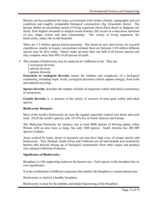 Environmental Science and Engineering
Page 13 of 73
Biomes can be considered life zones, environment with similar climatic, topographic and soil
conditions and roughly comparable biological communities (Eg. Grassland, forest). The
biomes shelter an astounding variety of living organisms (from driest desert to dripping rain
forest, from highest mountain to deepest ocean trenches, life occurs in a marvelous spectrum
of size, shape, colour and inter relationship). The variety of living organisms, the
biodiversity, makes the world beautiful.
There are 1.4 million species known presently. But based on new discoveries, by research
expeditions, mainly in tropics, taxonomists estimate there are between 3-50 million different
species may be alive today. Insects make up more than one half of all known species and
may comprise more than 90% of all species on earth.
 The concept of biodiversity may be analyzed in 3 different levels. They are
1 ecosystem diversity
2 species diversity
3 genetic diversity
Ecosystem or ecological diversity means the richness and complexity of a biological
community, including tropic levels, ecological processes (which capture energy), food webs
and material recycling.
Species diversity describes the number of kinds of organisms within individual communities
or ecosystems.
Genetic diversity is a measure of the variety of versions of same gene within individual
species.
Biodiversity Hotspots:
Most of the world‟s biodiversity are near the equator especially tropical rain forest and coral
reefs. Of all the world‟s species, only 10-15% live in North America and Europe.
The Malaysian Peninsula, for instance, has at least 8000 species of flowing plants, while
Britain, with an area twice as large, has only 1400 species. South America has 200 000
species of plants.
Areas isolated by water, desert or mountain can also have high conc. of unique species and
biodiversity. New Zealand, South Africa and California are all mid-latitude area isolated by
barriers that prevent mixing up of biological communities from other region and produce
rich, unusual collection of species.
Significance of Biodiversity:
Biosphere is a life supporting system to the human race. Each species in the biosphere has its
own significance.
It is the combination of different organisms that enables the biosphere to sustain human race.
Biodiversity is vital for a healthy biosphere.
Biodiversity is must for the stability and proper functioning of the biosphere.
 