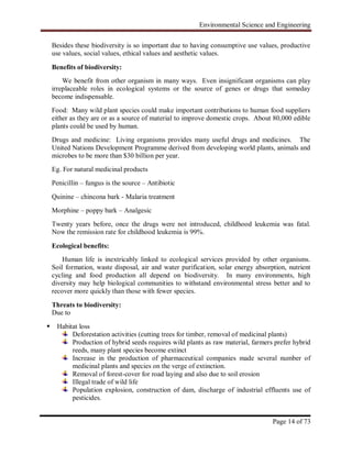 Environmental Science and Engineering
Page 14 of 73
Besides these biodiversity is so important due to having consumptive use values, productive
use values, social values, ethical values and aesthetic values.
Benefits of biodiversity:
We benefit from other organism in many ways. Even insignificant organisms can play
irreplaceable roles in ecological systems or the source of genes or drugs that someday
become indispensable.
Food: Many wild plant species could make important contributions to human food suppliers
either as they are or as a source of material to improve domestic crops. About 80,000 edible
plants could be used by human.
Drugs and medicine: Living organisms provides many useful drugs and medicines. The
United Nations Development Programme derived from developing world plants, animals and
microbes to be more than $30 billion per year.
Eg. For natural medicinal products
Penicillin – fungus is the source – Antibiotic
Quinine – chincona bark - Malaria treatment
Morphine – poppy bark – Analgesic
Twenty years before, once the drugs were not introduced, childhood leukemia was fatal.
Now the remission rate for childhood leukemia is 99%.
Ecological benefits:
Human life is inextricably linked to ecological services provided by other organisms.
Soil formation, waste disposal, air and water purification, solar energy absorption, nutrient
cycling and food production all depend on biodiversity. In many environments, high
diversity may help biological communities to withstand environmental stress better and to
recover more quickly than those with fewer species.
Threats to biodiversity:
Due to
 Habitat loss
Deforestation activities (cutting trees for timber, removal of medicinal plants)
Production of hybrid seeds requires wild plants as raw material, farmers prefer hybrid
reeds, many plant species become extinct
Increase in the production of pharmaceutical companies made several number of
medicinal plants and species on the verge of extinction.
Removal of forest-cover for road laying and also due to soil erosion
Illegal trade of wild life
Population explosion, construction of dam, discharge of industrial effluents use of
pesticides.
 