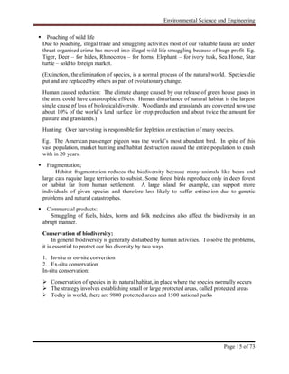Environmental Science and Engineering
Page 15 of 73
 Poaching of wild life
Due to poaching, illegal trade and smuggling activities most of our valuable fauna are under
threat organised crime has moved into illegal wild life smuggling because of huge profit Eg.
Tiger, Deer – for hides, Rhinoceros – for horns, Elephant – for ivory tusk, Sea Horse, Star
turtle – sold to foreign market.
(Extinction, the elimination of species, is a normal process of the natural world. Species die
put and are replaced by others as part of evolutionary change.
Human caused reduction: The climate change caused by our release of green house gases in
the atm. could have catastrophic effects. Human disturbance of natural habitat is the largest
single cause pf loss of biological diversity. Woodlands and grasslands are converted now use
about 10% of the world‟s land surface for crop production and about twice the amount for
pasture and grasslands.)
Hunting: Over harvesting is responsible for depletion or extinction of many species.
Eg. The American passenger pigeon was the world‟s most abundant bird. In spite of this
vast population, market hunting and habitat destruction caused the entire population to crash
with in 20 years.
 Fragmentation;
Habitat fragmentation reduces the biodiversity because many animals like bears and
large cats require large territories to subsist. Some forest birds reproduce only in deep forest
or habitat far from human settlement. A large island for example, can support more
individuals of given species and therefore less likely to suffer extinction due to genetic
problems and natural catastrophes.
 Commercial products:
Smuggling of fuels, hides, horns and folk medicines also affect the biodiversity in an
abrupt manner.
Conservation of biodiversity:
In general biodiversity is generally disturbed by human activities. To solve the problems,
it is essential to protect our bio diversity by two ways.
1. In-situ or on-site conversion
2. Ex-situ conservation
In-situ conservation:
 Conservation of species in its natural habitat, in place where the species normally occurs
 The strategy involves establishing small or large protected areas, called protected areas
 Today in world, there are 9800 protected areas and 1500 national parks
 