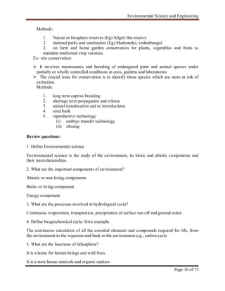 Environmental Science and Engineering
Page 16 of 73
Methods:
1. Nature or biosphere reserves (Eg) Nilgiri Bio reserve
2. national parks and sanctuaries (Eg) Mudumalai, vedanthangal
3. on farm and home garden conservation for plants, vegetables and fruits to
maintain traditional crop varieties.
Ex- situ conservation:
 It involves maintenance and breeding of endangered plant and animal species under
partially or wholly controlled conditions in zoos, gardens and laboratories
 The crucial issue for conservation is to identify those species which are more at risk of
extinction.
Methods:
1. long term captive breeding
2. shortage term propagation and release
3. animal translocation and re introductions
4. seed bank
5. reproductive technology
(i) embryo transfer technology
(ii) cloning
Review questions:
1. Define Environmental science
Environmental science is the study of the environment, its biotic and abiotic components and
their interrelationships.
2. What are the important components of environment?
Abiotic or non-living components
Biotic or living component
Energy component
3. What are the processes involved in hydrological cycle?
Continuous evaporation, transpiration, precipitation of surface run off and ground water
4. Define biogeochemical cycle. Give example.
The continuous circulation of all the essential elements and compounds required for life, from
the environment to the organism and back to the environment.e.g., carbon cycle
5. What are the functions of lithosphere?
It is a home for human beings and wild lives.
It is a store house minerals and organic matters
 