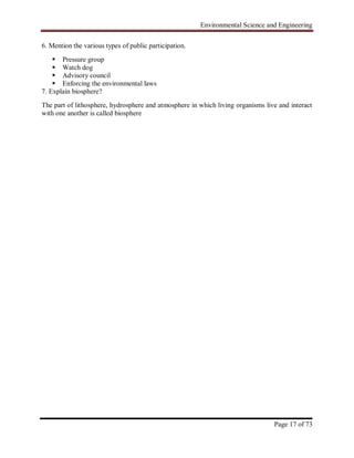 Environmental Science and Engineering
Page 17 of 73
6. Mention the various types of public participation.
 Pressure group
 Watch dog
 Advisory council
 Enforcing the environmental laws
7. Explain biosphere?
The part of lithosphere, hydrosphere and atmosphere in which living organisms live and interact
with one another is called biosphere
 