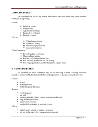 Environmental Science and Engineering
Page 23 of 73
C) SOIL POLLUTION:-
The contamination of soil by human and natural activities which may cause harmful
effects on living beings.
Causes:-
 Industrial waste
 Urban waste
 Agricultural practices
 Radioactive pollutants
 Biological agent
Effects:-
 Affect human health
 Affect soil fertility
 Reduce soil productivity
 Cause abnormalities
Control measures:-
 Properly collect solid waste
 Microbial degradation
 Recovery of products from waste
 For methane generation, use cattle dung
 For biogas generation, use biodegradable organic waste
d) MARINE POLLUTION:-
The discharge of waste substances into the sea resulting in harm to living resources,
hazards to human health, hindrance to fishery and impairment of quality for use of sea water.
Causes:-
 Rivers
 Catchment area
 Oil drilling and shipment.
Sources:
 waste disposal
 oil spill
 thermal pollution (plants located nearby coastal areas)
 ship breaking activities
 aquaculture practices
 nuclear test conducted in seas and oceans
Effects:
 disturb entire aquatic or marine ecosystem
 oil has suffocation effect on most aquatic animals
 