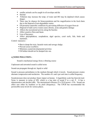 Environmental Science and Engineering
Page 24 of 73
 smaller animals can be caught in oil envelope and die
 thermal
 Pollution may increase the temp. of water and DO may be depleted which causes
danger.
 There may be chances for bioaccumulation and bio magnification in the food chain
due to the disposal of non-degradable wastes
 Oil promotes anaerobic conditions by preventing diffusion of oxygen from air
 Disposal of radio active wastes cause chronic, acute and genetic damage
 Affects the recreational activity along the beaches
 Affect sensitive flora and fauna
 Loss of buoyancy
 Affect phytoplankton, zooplankton, algal species, coral reefs, fish, birds and
mammals.
Control measures:-
 Ban to dump the toxic, hazards waste and sewage sludge.
 Prevent sewer overflows
 Minimize coastal developmental activities
 Oil ballast should not be dumped into sea.
e) NOISE POLLUTION:-
Sound is mechanical energy from a vibrating source
Unpleasant and unwanted sound is called noise
Sound can propagate through air, liquid or solid
Sound is pressure perturbation in the medium through which it travels. Sound pressure creates
alternate compression and rarefaction. The number of c and r per unit time is called frequency.
Sound pressure does not produce linear impact on human. A logarithmic scale has been devised.
Noise is measure in terms of SPL which is a log ratio of sound P to a std. P. It has a
dimensionless unit decibel (dB). The international reference P is 2X10 power -5 Pa. Sound can
affect ears either by loudness or by pitch (frequency). The CPCB has recommended the
permissible noise levels for various places.
 