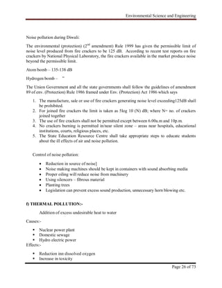 Environmental Science and Engineering
Page 26 of 73
Noise pollution during Diwali:
The environmental (protection) (2nd
amendment) Rule 1999 has given the permissible limit of
noise level produced from fire crackers to be 125 dB. According to recent test reports on fire
crackers by National Physical Laboratory, the fire crackers available in the market produce noise
beyond the permissible limit.
Atom bomb – 135-138 dB
Hydrogen bomb – ”
The Union Government and all the state governments shall follow the guidelines of amendment
89 of env. (Protection) Rule 1986 framed under Env. (Protection) Act 1986 which says
1. The manufacture, sale or use of fire crackers generating noise level exceeding125dB shall
be prohibited.
2. For joined fire crackers the limit is taken as 5log 10 (N) dB; where N= no. of crackers
joined together
3. The use of fire crackers shall not be permitted except between 6.00a.m and 10p.m.
4. No crackers burning is permitted in/near silent zone – areas near hospitals, educational
institutions, courts, religious places, etc.
5. The State Education Resource Centre shall take appropriate steps to educate students
about the ill effects of air and noise pollution.
Control of noise pollution:
 Reduction in source of noise]
 Noise making machines should be kept in containers with sound absorbing media
 Proper oiling will reduce noise from machinery
 Using silencers – fibrous material
 Planting trees
 Legislation can prevent excess sound production, unnecessary horn blowing etc.
f) THERMAL POLLUTION:-
Addition of excess undesirable heat to water
Causes:-
 Nuclear power plant
 Domestic sewage
 Hydro electric power
Effects:-
 Reduction inn dissolved oxygen
 Increase in toxicity
 