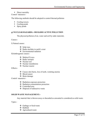 Environmental Science and Engineering
Page 27 of 73
 Direct mortality
Control measures:-
The following methods should be adopted to control thermal pollution
 Cooling towers
 Cooling ponds
 Spray ponds
g) NUCLEAR HAZARDS:- OR RADIO ACTIVE POLLUTION
The physical pollution of air, water and soil by radio materials.
Causes:-
I) Natural causes:
 Solar rays
 Radio nuclides in earth‟s crust
 Environmental radiation
II)Anthrogeneic causes:-
 Medical X-rays
 Radio isotopes
 Nuclear test
 Nuclear installations
 Nuclear reactor
Effects:-
 Causes skin burns, loss of teeth, vomiting anemia
 Blood cancer
 Brain damage
Control measures:-
 Radiation exposure protection
 Radiation contamination protection
 Controlled area
 Disposal of radioactive waste
SOLID WASTE MANAGEMENT:-
Any material that is thrown away or discarded as unwanted is considered as solid waste.
Types:-
 Garbage or food waste
 Rubbish
 Agricultural waste
 