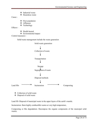 Environmental Science and Engineering
Page 28 of 73
 Industrial waste
 Hazardous waste
Cause:-
 Over population
 Affluence
 Technology
Effects:-
 Health hazard
 Environmental impact
Control measures:-
Solid waste management include the waste generation
Solid waste generation
Collection of waste
Transportation
Storage
Segregation of waste
Disposal methods
Land fills Incineration Composting
 Collection of solid waste
 Disposal of solid waste
Land fill- Disposal of municipal waste in the upper layers of the earth‟s mantle.
Incineration- Burn highly combustible wastes at very high temperature,
Composting or Bio degradation- Decompose the organic components of the municipal solid
wastes.
 