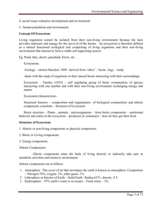 Environmental Science and Engineering
Page 3 of 73
4. social issues related to development and environment
5. human population and environment.
Concept Of Ecosystem:
Living organisms cannot be isolated from their non-living environment because the later
provides materials and energy for the survival of the farmer. An ecosystem is therefore defined
as a natural functional ecological unit comprising of living organisms and their non-living
environment that interact to form a stable self supporting system .
Eg. Pond, lake, desert, grassland, forest, etc.
Ecosystems
Ecology – earnest Haeckal- 1869 –derived from „oikos‟ – home , logy – study
-deals with the study of organisms in their natural home interacting with their surroundings.
Ecosystem – Tansley (1935) – self regulating group of biotic communities of species
interacting with one another and with their non-living environment exchanging energy and
matter
Ecosystem characteristics
Structural features – composition and organization of biological communities and abiotic
components constitute – Structure of Ecosystem
Biotic structure – Plants , animals , microorganisms – form biotic components – nutritional
behavior and status in the ecosystem – producers or consumers – how do they get their food.
Structure of Ecosystem
1. Abiotic or non-living components or physical components
2. Biotic or Living components
3. Energy components.
Abiotic Components:
Abiotic components enter the body of living directly or indirectly take part in
metabolic activities and return to environment.
Abiotic components are as follows
1. Atmosphere –The cover of air that envelopes the earth is known as atmosphere. Compostion
– Nitrogen-78%, oxygen- 2%, other gases- 1%
2. Lithosphere or Interior of Earth – Solid Earth –Radius 6371- density -5.5
3. Hydrosphere – 97% earth‟s water is in oceans – Fresh water – 3%.
 