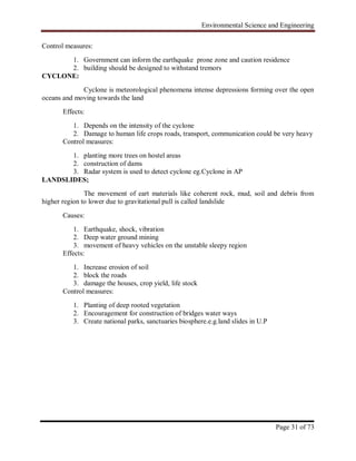 Environmental Science and Engineering
Page 31 of 73
Control measures:
1. Government can inform the earthquake prone zone and caution residence
2. building should be designed to withstand tremors
CYCLONE:
Cyclone is meteorological phenomena intense depressions forming over the open
oceans and moving towards the land
Effects:
1. Depends on the intensity of the cyclone
2. Damage to human life crops roads, transport, communication could be very heavy
Control measures:
1. planting more trees on hostel areas
2. construction of dams
3. Radar system is used to detect cyclone eg.Cyclone in AP
LANDSLIDES;
The movement of eart materials like coherent rock, mud, soil and debris from
higher region to lower due to gravitational pull is called landslide
Causes:
1. Earthquake, shock, vibration
2. Deep water ground mining
3. movement of heavy vehicles on the unstable sleepy region
Effects:
1. Increase erosion of soil
2. block the roads
3. damage the houses, crop yield, life stock
Control measures:
1. Planting of deep rooted vegetation
2. Encouragement for construction of bridges water ways
3. Create national parks, sanctuaries biosphere.e.g.land slides in U.P
 