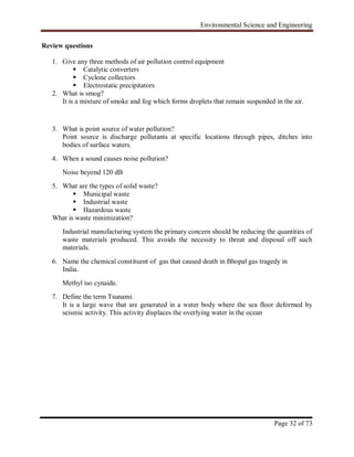 Environmental Science and Engineering
Page 32 of 73
Review questions
1. Give any three methods of air pollution control equipment
 Catalytic converters
 Cyclone collectors
 Electrostatic precipitators
2. What is smog?
It is a mixture of smoke and fog which forms droplets that remain suspended in the air.
3. What is point source of water pollution?
Point source is discharge pollutants at specific locations through pipes, ditches into
bodies of surface waters.
4. When a sound causes noise pollution?
Noise beyond 120 dB
5. What are the types of solid waste?
 Municipal waste
 Industrial waste
 Hazardous waste
What is waste minimization?
Industrial manufacturing system the primary concern should be reducing the quantities of
waste materials produced. This avoids the necessity to threat and disposal off such
materials.
6. Name the chemical constituent of gas that caused death in Bhopal gas tragedy in
India.
Methyl iso cynaide.
7. Define the term Tsunami.
It is a large wave that are generated in a water body where the sea floor deformed by
seismic activity. This activity displaces the overlying water in the ocean
 