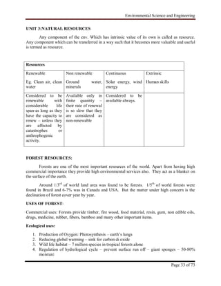 Environmental Science and Engineering
Page 33 of 73
UNIT 3:NATURAL RESOURCES
Any component of the env. Which has intrinsic value of its own is called as resource.
Any component which can be transferred in a way such that it becomes more valuable and useful
is termed as resource.
Resources
Renewable
Eg. Clean air, clean
water
Non renewable
Ground water,
minerals
Continuous
Solar energy, wind
energy
Extrinsic
Human skills
Considered to be
renewable with
considerable life
span-as long as they
have the capacity to
renew – unless they
are affected by
catastrophes or
anthrophogenic
activity.
Available only in
finite quantity –
their rate of renewal
is so slow that they
are considered as
non-renewable
Considered to be
available always.
FOREST RESOURCES:
Forests are one of the most important resources of the world. Apart from having high
commercial importance they provide high environmental services also. They act as a blanket on
the surface of the earth.
Around 1/3rd
of world land area was found to be forests. 1/5th
of world forests were
found in Brazil and 6-7% was in Canada and USA. But the matter under high concern is the
declination of forest cover year by year.
USES OF FOREST:
Commercial uses: Forests provide timber, fire wood, food material, resin, gum, non edible oils,
drugs, medicine, rubber, fibers, bamboo and many other important items.
Ecological uses:
1. Production of Oxygen: Photosynthesis – earth‟s lungs
2. Reducing global warming – sink for carbon di oxide
3. Wild life habitat – 7 million species in tropical forests alone
4. Regulation of hydrological cycle – prevent surface run off – giant sponges – 50-80%
moisture
 