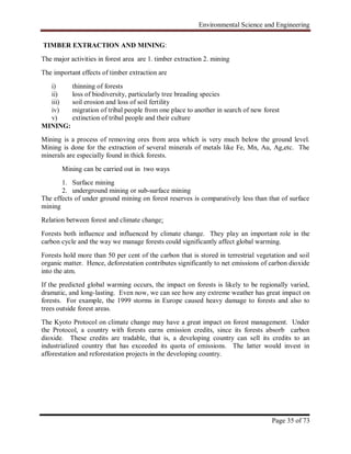 Environmental Science and Engineering
Page 35 of 73
TIMBER EXTRACTION AND MINING:
The major activities in forest area are 1. timber extraction 2. mining
The important effects of timber extraction are
i) thinning of forests
ii) loss of biodiversity, particularly tree breading species
iii) soil erosion and loss of soil fertility
iv) migration of tribal people from one place to another in search of new forest
v) extinction of tribal people and their culture
MINING:
Mining is a process of removing ores from area which is very much below the ground level.
Mining is done for the extraction of several minerals of metals like Fe, Mn, Au, Ag,etc. The
minerals are especially found in thick forests.
Mining can be carried out in two ways
1. Surface mining
2. underground mining or sub-surface mining
The effects of under ground mining on forest reserves is comparatively less than that of surface
mining
Relation between forest and climate change:
Forests both influence and influenced by climate change. They play an important role in the
carbon cycle and the way we manage forests could significantly affect global warming.
Forests hold more than 50 per cent of the carbon that is stored in terrestrial vegetation and soil
organic matter. Hence, deforestation contributes significantly to net emissions of carbon dioxide
into the atm.
If the predicted global warming occurs, the impact on forests is likely to be regionally varied,
dramatic, and long-lasting. Even now, we can see how any extreme weather has great impact on
forests. For example, the 1999 storms in Europe caused heavy damage to forests and also to
trees outside forest areas.
The Kyoto Protocol on climate change may have a great impact on forest management. Under
the Protocol, a country with forests earns emission credits, since its forests absorb carbon
dioxide. These credits are tradable, that is, a developing country can sell its credits to an
industrialized country that has exceeded its quota of emissions. The latter would invest in
afforestation and reforestation projects in the developing country.
 
