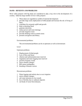 Environmental Science and Engineering
Page 36 of 73
DAMS – BENEFITS AND PROBLEMS
River valley projects with big dams are considered to play a key role in the development of a
country. India has large number of river valley projects
1. These dams are regarded as symbol of national development.
2. provides large scale employment of tribal people and increase the std. of living of
them
3. contribute for economic uplift and growth
4. help in checking flood
5. generate electricity
6. reduce power and water shortage
7. provide irrigation water
8. provide drinking water to remote areas
9. promote navigation and fishery.
Environmental problems:
The environmental problems can be at upstream as well as downstream
Level
Upstream problems
1. Displacement of tribal people
2. Loss of flora and fauna
3. siltation and sedimentation near reservoir
4. stagnation and water logging near reservoir
5. growth of aquatic weeds
6. micro climatic changes
7. RIS causes earthquakes
8. breeding of disease vectors
Downstream problems
1. Water logging and salinity due to over irrigation
2. micro climatic changes
3. salt water intrusion at river mouth
4. loss of fertility due to sediment deposits
5. out break of vector born diseases.
 