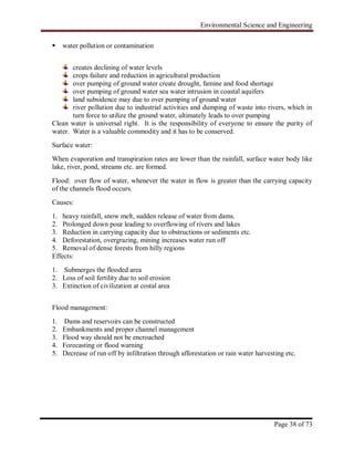 Environmental Science and Engineering
Page 38 of 73
 water pollution or contamination
creates declining of water levels
crops failure and reduction in agricultural production
over pumping of ground water create drought, famine and food shortage
over pumping of ground water sea water intrusion in coastal aquifers
land subsidence may due to over pumping of ground water
river pollution due to industrial activities and dumping of waste into rivers, which in
turn force to utilize the ground water, ultimately leads to over pumping
Clean water is universal right. It is the responsibility of everyone to ensure the purity of
water. Water is a valuable commodity and it has to be conserved.
Surface water:
When evaporation and transpiration rates are lower than the rainfall, surface water body like
lake, river, pond, streams etc. are formed.
Flood: over flow of water, whenever the water in flow is greater than the carrying capacity
of the channels flood occurs.
Causes:
1. heavy rainfall, snow melt, sudden release of water from dams.
2. Prolonged down pour leading to overflowing of rivers and lakes
3. Reduction in carrying capacity due to obstructions or sediments etc.
4. Deforestation, overgrazing, mining increases water run off
5. Removal of dense forests from hilly regions
Effects:
1. Submerges the flooded area
2. Loss of soil fertility due to soil erosion
3. Extinction of civilization at costal area
Flood management:
1. Dams and reservoirs can be constructed
2. Embankments and proper channel management
3. Flood way should not be encroached
4. Forecasting or flood warning
5. Decrease of run off by infiltration through afforestation or rain water harvesting etc.
 