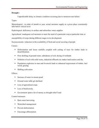 Environmental Science and Engineering
Page 39 of 73
Drought :
Unpredictable delay in climatic condition occurring due to monsoon rain failure.
Types:
Meterological : in order of month or year, actual moisture supply at a given place consistently
falls below critical level.
Hydrological: deficiency in surface and subsurface water supplies
Agricultural: inadequate soil moisture to meet the need of a particular crop at particular time or
susceptibility of crops during different stages in its development
Socioeconomic: reduction in the availability of food and social securing of people
Causes:
 Deforestation and lesser rainfalls coupled with cutting of trees for timber leads to
desertifictation.
 Over drafting of ground water, subsidence of soil, drying of wetlands
 Pollution of soil with solid waste, industrial effluents etc makes land useless and dry
 Population explosion in man and livestock leads to enhanced requirement of timber, fuel
wood, grazing
 Shifting cultivation
Effects:
 Increase of water in stream pond
 Ground water table get declined
 Loss of agricultural crops
 Loss of biodiversity
 Government spent a lot of money as drought relief f und
Control measures
 Rain water harvesting
 Watershed management
 Prevent deforestation
 Encourage afforestation
 