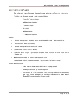 Environmental Science and Engineering
Page 40 of 73
CONFLICTS OVER WATER
Due to increase in population and decrease in water resources conflicts over water starts
Conflicts over the water around world was classified as
 Control of water resources
 Military food resources
 Political resources
 Terrorism
 Military targets
 Development disputes
Causes:
 Conflicts through use 1. Shipping traffic in international water .2 dam construction
 Construction of power stations on
 Conflicts through pollution-rhine river,Europe
 Distributional conflict-relative storage
 Euphrates, Nile, Ganges - plataneous in upper basin, reduced in lower basin due to
extensive use.
 Anatolian dam project by turkey Farakka dam in India
Distributional conflict: Absolute shortage. Colorada and Rio Grande, Jordan
Conflicts management:
 Enact laws to check practices to control water pollution
 Sharing river solved by interlinking river
 Power must be given to national water authority and river basin authority
and river s-basin authority for equitable distribution of basin water-
demand fo0r nationalization of water needs
 