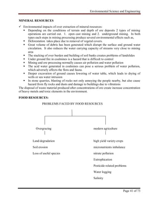 Environmental Science and Engineering
Page 41 of 73
MINERAL RESOURCES
 Environmental impacts of over extraction of mineral resources:
 Depending on the conditions of terrain and depth of ore deposits 2 types of mining
operations are carried out. 1. open cast mining and 2. underground mining. In both
types each steps in mining processing produce several environmental effects such as,
 Deforestation takes place due to removal of vegetal covers.
 Great volume of debris has been generated which disrupt the surface and ground water
circulation. It also reduces the water carrying capacity of streams very close to mining
area
 The stacking of over burden and building of soil banks creates problems of landslides
 Under ground fire in coalmines is a hazard that is difficult to control
 Mining and ore processing normally causes air pollution and water pollution
 The acid water generated in coalmines can pose a serious problem of water pollution,
which adversely affects the flora and fauna.
 Deeper excavation of ground causes lowering of water table, which leads to drying of
wells or sea water intrusion
 In stone quarries, blasting of rocks not only annoying the people nearby, but also cause
hazard from fly rocks and dusts and damage to buildings due to vibrations
The disposal of waste material produced after concentrations of ore create increase concentration
of heavy metals and toxic elements in the environment.
FOOD RESOURCES:
PROBLEMS FACED BY FOOD RESOURCES
Overgrazing modern agriculture
Land degradation high yield variety crops
Soil erosion micronutrients imbalance
Loss of useful species nitrate pollution
Eutrophication
Pesticide related problems
Water logging
Salinity
 