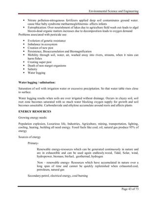 Environmental Science and Engineering
Page 43 of 73
 Nitrate pollution-nitrogenous fertilizers applied deep soil contaminates ground water.
cause blue baby syndrome methaemoglobinemia- affects infants
 Eutrophication: Over nourishment of lakes due to agriculture field wash out-leads to algal
bloom-dead organic matters increases due to decomposition-leads to oxygen demand
Problems associated with pesticide use:
 Evolution of genetic resistance
 Imbalance in ecosystem
 Creation of new pest
 Persistence, Bioaccumulation and Biomagnification
 Mobility through soil, water, air, washed away into rivers, streams, when it rains can
harm fishes
 Creating super pest
 Death of non starget organisms
 Salinity
 Water logging
Water logging / salinisation:
Saturation of soil with irrigation water or excessive precipitation. So that water table rises close
to surface.
Water logging results when soils are over irrigated without drainage. Occurs in clayey soil, soil
root zone becomes saturated with so much water blocking oxygen supply for growth and soil
becomes unsuitable. Carbondioxide and ethylene accumulate around roots and affects plants
ENERGY RESOURCES
Growing energy needs:
Population explosion, Luxurious life, Industries, Agriculture, mining, transportation, lighting,
cooling, heating, building all need energy. Fossil fuels like coal, oil, natural gas produce 95% of
energy
Sources of energy
Primary-
Renewable energy-resources which can be generated continuously in nature and
are in exhaustible and can be used again endlessly.wood, Tidal, Solar, wind,
hydropower, biomass, biofuel, geothermal, hydrogen
Non – renewable energy- Resources which have accumulated in nature over a
long span of time and cannot be quickly replenished when exhausted.coal,
petroleum, natural gas
Secondary-petrol, electrical energy, coal burning
 