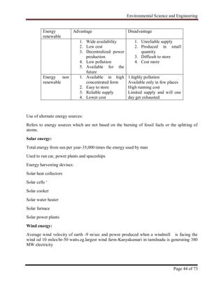 Environmental Science and Engineering
Page 44 of 73
Use of alternate energy sources:
Refers to energy sources which are not based on the burning of fossil fuels or the splitting of
atoms.
Solar energy:
Total energy from sun per year-35,000 times the energy used by man
Used to run car, power plants and spaceships
Energy harvesting devises:
Solar heat collectors
Solar cells „
Solar cooker
Solar water heater
Solar furnace
Solar power plants
Wind energy:
Average wind velocity of earth -9 m/sec and power produced when a windmill is facing the
wind od 10 miles/hr-50 watts.eg.largest wind farm-Kanyakumari in tamilnadu is generating 380
MW electricity
Energy
renewable
Advantage Disadvantage
1. Wide availability
2. Low cost
3. Decentralized power
production
4. Low pollution
5. Available for the
future
1. Unreliable supply
2. Produced in small
quantity
3. Difficult to store
4. Cost more
Energy non
renewable
1. Available in high
concentrated form
2. Easy to store
3. Reliable supply
4. Lower cost
1.highly pollution
Available only in few places
High running cost
Limited supply and will one
day get exhausted
 