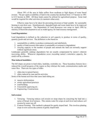 Environmental Science and Engineering
Page 46 of 73
About 38% of the area in India suffers from moderate to high degree of water based
erosion. The per capita availability of land in the country has declined from 1.37 hectare in 1901
to 0.33 hectare in 2000. All these lands cannot be utilized for agricultural purpose. Some land
would be required for other activities (to maintain urban area).
Effective steps have to be taken for preventing diversion of land suitable for sustainable
farming to non-farm uses. Simultaneously, degraded lands and waste lands have to be improved
by ecological restoration. The Department of Land Resources was setup in April 1999 by
ministry of Rural Development to act as nodal agency for land resource management.
Land Degradation:
Land degradation is defined as the reduction in soil capacity to produce in terms of quality,
quantity goods and services. The definition is also based on
1. sustainability or ability to produce continuously and indefinitely.
2. quality of land resource that makes it sustainable or resistant to degradation
3. carrying capacity or the number of people and animals the land can normally support
without significant stress.
Landscapes generally undergo degradation but are usually compensated by nature‟s inherent
recovering ability. Whenever degradation occur exceeding nature‟s restorative capacity, the
result will be a disaster.
Man induced landslides:
The hill slopes are prone to land slides, landslips, rockslides etc. These hazardous features have
reduced the overall progress of the region as they obstruct the roads, communication media and
water flow. There are two types of slides
1. slides due to natural factors
2. slides induced by man and his activities
Some of the human activities that cause land sliding are
 massive deforestation
 erratic agricultural practices
 road building
 Unscientific quarrying etc.
 Engineering. Constructions
Soil erosion:
1. Terracing: Terracing reduces soil erosion on steep slopes by concerting the land into a
series of broad, level terraces. This retains water for crops at each level and reduces soil
erosion by water run off.
2. Contour Farming: This method is adopted for gently sloped land. This involves planting
crops in rows across the contour of gently sloped land.
 