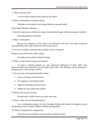 Environmental Science and Engineering
Page 48 of 73
1. What is artesian well?
A well or hole in aquifer flows freely at the surface
2. What is wetland?give examples and use
Wetlands are the natural water storage bodies on ground surface
Eg.Swamps, Meadows, Marshes
3. State the major process which have major environmental impact while processing of minerals.
Smelting,chemical extractions
4. What is salinization?
During over irrigation, all the water is not absorbed in the soil. such water evaporates
leaving behind a thin crust of dissolved salts in the top soil.
5. Give two examples of primary and secondary sources of energy?
Primary source-fossil fuels, hydro energy
Secondary source-petrol, electrical energy
6. What is ocean thermal energy conversation?
In oceans, a thermal gradient (i.e., the temperature difference) of about 200C exists
between surface water heated by sun and colder deep water. This difference can be harnessed to
produce power. This concept is OTEC.
7. Give any four environmental benefits of dam
 Source of cleaner and safer power
 For irrigation of agricultural lands
 Helps in recharging of ground water
 Habitat for many fishes and wildlife
8. What are the sources of water
Ground water, surface water, sea water, rain water
9. What is sardar sarovar Narmada project?
It is a multipurpose project on river Narmada, bringing the benefits of irrigation, power
and drinking water to Gujarat, Mathya Pradesh and Rajasthan.
10. What is integrated pest management?
The process of controlling crop pests using ecological system
 
