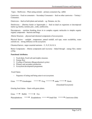 Environmental Science and Engineering
Page 5 of 73
Types – Herbivores – Plant eating animals – primary consumers Eg ; rabbit
Carnivores – Feed on consumers – Secondary Consumers - feed on other carnivores – Tertiary /
Consumers.
Omnivores – feed on both plants and animals – eg. Humans, rat, fox.
Detritivores - (Detritus feeder or Saprotrophs ) – feed on dead on organisms or decomposed
matter eg; beetles, termites,ants , crabs, earthworms.
Decomposers – nutrition breaking down in to complex organic molecules to simpler organic
organic compounds – bacteria and fungi.
Abiotic Structure. – physical and chemical components of an ecosystem.
Physical factors – sunlight , temperature ,annual rainfall, soil type, water availability, water
currents etc. –strong influence on the ecosystem.
Chemical factors; major essential nutrients – C, N, P, H, O, S.
Biotic Components – Abiotic components and viceversa – linked through – energy flow, matter
cyling.
Functional Attributes.
1. Food chain, Food web and trophic structure.
2. Energy flow
3. Cycling of Nutrients (Biogeochemical cycles)
4. Primary and secondary production
5. Ecosystem development programme
Food Chains
- Sequence of eating and being eaten in an ecosystem.
Grass Grasshopper Frog snake Hawk
(Grassland Ecosystem)
Grazing food chains – Starts with green plants.
Grass Rabbit Fox
Phytoplanktons Zooplanktons Small fish Carnivores (fish)
 