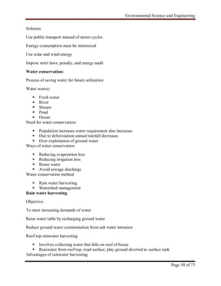 Environmental Science and Engineering
Page 50 of 73
Solution:
Use public transport instead of motor cycles
Energy consumption must be minimized
Use solar and wind energy
Impose strict laws, penalty, and energy audit
Water conservation:
Process of saving water for future utilization
Water source:
 Fresh water
 River
 Stream
 Pond
 Ocean
Need for water conservation:
 Population increases water requirement also increases
 Due to deforestation annual rainfall decreases
 Over exploitation of ground water
Ways of water conservation
 Reducing evaporation loss
 Reducing irrigation loss
 Reuse water
 Avoid sewage discharge
Water conservation method
 Rain water harvesting
 Watershed management
Rain water harvesting
Objective:
To meet increasing demands of water
Raise water table by recharging ground water
Reduce ground water contamination from salt water intrusion
Roof top rainwater harvesting
 Involves collecting water that falls on roof of house
 Rainwater from roof top, road surface, play ground diverted to surface tank
Advantages of rainwater harvesting
 