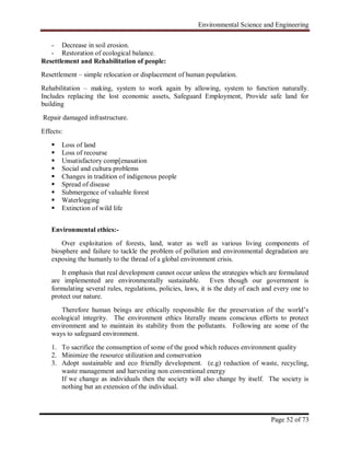 Environmental Science and Engineering
Page 52 of 73
- Decrease in soil erosion.
- Restoration of ecological balance.
Resettlement and Rehabilitation of people:
Resettlement – simple relocation or displacement of human population.
Rehabilitation – making, system to work again by allowing, system to function naturally.
Includes replacing the lost economic assets, Safeguard Employment, Provide safe land for
building
Repair damaged infrastructure.
Effects:
 Loss of land
 Loss of recourse
 Unsatisfactory comp[enasation
 Social and cultura problems
 Changes in tradition of indigenous people
 Spread of disease
 Submergence of valuable forest
 Waterlogging
 Extinction of wild life
Environmental ethics:-
Over exploitation of forests, land, water as well as various living components of
biosphere and failure to tackle the problem of pollution and environmental degradation are
exposing the humanly to the thread of a global environment crisis.
It emphasis that real development cannot occur unless the strategies which are formulated
are implemented are environmentally sustainable. Even though our government is
formulating several rules, regulations, policies, laws, it is the duty of each and every one to
protect our nature.
Therefore human beings are ethically responsible for the preservation of the world‟s
ecological integrity. The environment ethics literally means conscious efforts to protect
environment and to maintain its stability from the pollutants. Following are some of the
ways to safeguard environment.
1. To sacrifice the consumption of some of the good which reduces environment quality
2. Minimize the resource utilization and conservation
3. Adopt sustainable and eco friendly development. (e.g) reduction of waste, recycling,
waste management and harvesting non conventional energy
If we change as individuals then the society will also change by itself. The society is
nothing but an extension of the individual.
 