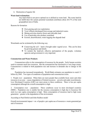 Environmental Science and Engineering
Page 54 of 73
6. Destruction of aquatic life
Waste land reclamation:
Any land which is not put to optimal use is defined as waste land. The waste land do
not fulfill their life sustain potential wasteland contributes about 20.17% of the total
geographical area of India.
Reasons for formation
 Over grazing and over exploitation
 Toxic effluent discharged from sewage and industrial wastes
 Mining activities destroy forest and cultivable land
 Use of pesticides also produce wasteland
 Erosion, desertification, water logging also degrade land
Wastelands can be reclaimed by the following way
 Conserving the soil – land is brought under vegetal cover. This can be done
by growing grasses and shrubs
 To reclaim the land/soil, effective participation of the people, voluntary
agencies and government is very important
Consumerism and Waste Products
Consumerism refers to the consumption of resources by the people. Early human societies
used to consume much less resources. But the consumerism has increased to a very large extent.
Consumerism is related to both population size and increase in demands due to change in life
style.
Population has increased tremendously. World Bank estimates our population to reach 11
billion by 2045. Two types of conditions of population and consumerism exists.
1. People over – population: When there are more people than available food, water and other
resources in an area – causes degradation of limited resources – poverty and under nourishments.
Low Developed Countries (LDC) are more prone to these conditions. There is less per capita
consumption although the overall consumption is high.
2. Consumption over – population: These conditions occur in more developed countries
(MDC). Population size is smaller but the resource consumption is high due to luxurious life
style (i.e.) per capita consumption is high. More consumption of resources lead to high waste
generation – greater is the degradation of the environment.
According to Paul Ehrlich and John Hodlren model
Overall environmental impact = no. of people x per capita use of resources x waste generated per
unit of resources
 