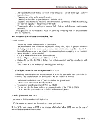 Environmental Science and Engineering
Page 56 of 73
1. Advises industries for treating the waste water and gases – use of technology – achieve
prescribed std.
2. Encourage recycling and reusing the wastes
3. Encourage recovery of biogas, energy and reusable matter
4. Discharge of effluents and emissions into environment is permitted by SPCB after taking
into account capacity of the receiving water body
5. To emphasize clean technology to increase fuel efficiency and decrease environmental
pollutants
The act provides for environmental Audit for checking complying with the environmental
laws and regulations.
Air (Prevention & Control of Pollution) Act, 1981
Salient features
1. Prevention, control and abatement of air pollution
2. Air pollution has been defined as the presence of any solid, liquid or gaseous substance
(including noise) in the atmosphere in such a concentration that may be or tend to be
harmful to human being or any other living creature or plants or property or environment.
3. Noise pollution – inserted in 1987
4. CPCB & SPCB similar to water pollution board
5. Section 20 provides for emission std to auto mobile
6. Section 19 provides for SG to declare „air pollution control area‟ in consultation with
SPCB
7. Direction of PCB can be appealed in the appellate authority.
Water (prevention and control of pollution) Act 1974:
Maintaining and restoring the wholesomeness of water by preventing and controlling its
pollution. The salient features and provisions of Act are summed as follows.
1. Maintenance and Restoration of Quality – surface and ground water
2. Establishment of central PCB and state PCB
3. Confers powers and functions to CPCB and SPCB
4. The act provides for funds, budgets, accounts and audits of the CPCB & SPCB
5. The act provides penalties for the defaulters and duties and powers
Wildlife [protection] act, 1972:
Land mark in the history of wildlife legislation.
1976 the powers are transferred from state to central government.
[I B of W L] was created in 1952 in our country which after WLA, 1972, took up the task of
setting National parks and sanctuaries.
 