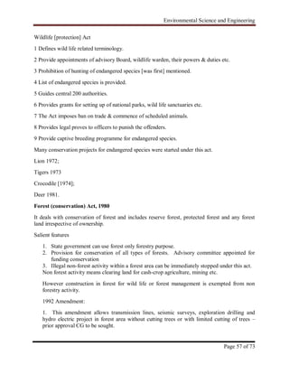 Environmental Science and Engineering
Page 57 of 73
Wildlife [protection] Act
1 Defines wild life related terminology.
2 Provide appointments of advisory Board, wildlife warden, their powers & duties etc.
3 Prohibition of hunting of endangered species [was first] mentioned.
4 List of endangered species is provided.
5 Guides central 200 authorities.
6 Provides grants for setting up of national parks, wild life sanctuaries etc.
7 The Act imposes ban on trade & commence of scheduled animals.
8 Provides legal proves to officers to punish the offenders.
9 Provide captive breeding programme for endangered species.
Many conservation projects for endangered species were started under this act.
Lion 1972;
Tigers 1973
Crocodile [1974];
Deer 1981.
Forest (conservation) Act, 1980
It deals with conservation of forest and includes reserve forest, protected forest and any forest
land irrespective of ownership.
Salient features
1. State government can use forest only forestry purpose.
2. Provision for conservation of all types of forests. Advisory committee appointed for
funding conservation
3. Illegal non-forest activity within a forest area can be immediately stopped under this act.
Non forest activity means clearing land for cash-crop agriculture, mining etc.
However construction in forest for wild life or forest management is exempted from non
forestry activity.
1992 Amendment:
1. This amendment allows transmission lines, seismic surveys, exploration drilling and
hydro electric project in forest area without cutting trees or with limited cutting of trees –
prior approval CG to be sought.
 