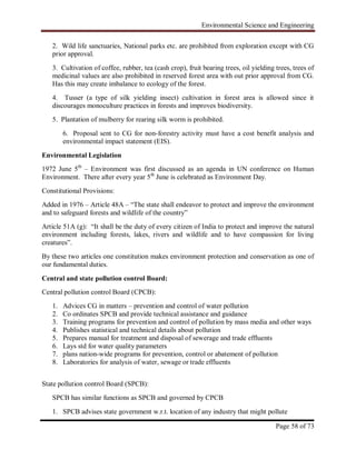 Environmental Science and Engineering
Page 58 of 73
2. Wild life sanctuaries, National parks etc. are prohibited from exploration except with CG
prior approval.
3. Cultivation of coffee, rubber, tea (cash crop), fruit bearing trees, oil yielding trees, trees of
medicinal values are also prohibited in reserved forest area with out prior approval from CG.
Has this may create imbalance to ecology of the forest.
4. Tusser (a type of silk yielding insect) cultivation in forest area is allowed since it
discourages monoculture practices in forests and improves biodiversity.
5. Plantation of mulberry for rearing silk worm is prohibited.
6. Proposal sent to CG for non-forestry activity must have a cost benefit analysis and
environmental impact statement (EIS).
Environmental Legislation
1972 June 5th
– Environment was first discussed as an agenda in UN conference on Human
Environment. There after every year 5th
June is celebrated as Environment Day.
Constitutional Provisions:
Added in 1976 – Article 48A – “The state shall endeavor to protect and improve the environment
and to safeguard forests and wildlife of the country”
Article 51A (g): “It shall be the duty of every citizen of India to protect and improve the natural
environment including forests, lakes, rivers and wildlife and to have compassion for living
creatures”.
By these two articles one constitution makes environment protection and conservation as one of
our fundamental duties.
Central and state pollution control Board:
Central pollution control Board (CPCB):
1. Advices CG in matters – prevention and control of water pollution
2. Co ordinates SPCB and provide technical assistance and guidance
3. Training programs for prevention and control of pollution by mass media and other ways
4. Publishes statistical and technical details about pollution
5. Prepares manual for treatment and disposal of sewerage and trade effluents
6. Lays std for water quality parameters
7. plans nation-wide programs for prevention, control or abatement of pollution
8. Laboratories for analysis of water, sewage or trade effluents
State pollution control Board (SPCB):
SPCB has similar functions as SPCB and governed by CPCB
1. SPCB advises state government w.r.t. location of any industry that might pollute
 
