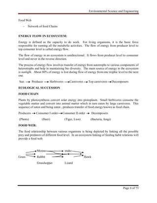 Environmental Science and Engineering
Page 6 of 73
Food Web
- Network of food Chains
ENERGY FLOW IN ECOSYSTEM:
Energy is defined as the capacity to do work. For living organisms, it is the basic force
responsible for running all the metabolic activities. The flow of energy from producer level to
top consumer level is called energy flow.
The flow of energy in an ecosystem is unidirectional. It flows from producer level to consumer
level and never in the reverse direction.
The process of energy flow involves transfer of energy from autotrophs to various components of
heterotrophs and help in maintaining bio diversity. The main source of energy in the ecosystem
is sunlight. About 80% of energy is lost during flow of energy from one trophic level to the next
one.
Sun Producer Herbivores Carnivores Top carnivores Decomposers
ECOLOGICAL SUCCESSION
FOOD CHAIN
Plants by photosynthesis convert solar energy into protoplasm. Small herbivores consume the
vegetable matter and convert into animal matter which in turn eaten by large carnivores. This
sequence of eaten and being eaten , produces transfer of food energy known as food chain.
Producers Consumer I order Consumer II order Decomposers
(Plants) (Deer) (Tiger, Lion) (Bacteria, fungi)
FOOD WEB:
The food relationship between various organisms is being depicted by linking all the possible
prey and predators of different food level. In an ecosystem linking of feeding habit relations will
provide a food web.
Mouse snake
Grass Rabbit Hawk
Grasshopper Lizard
 